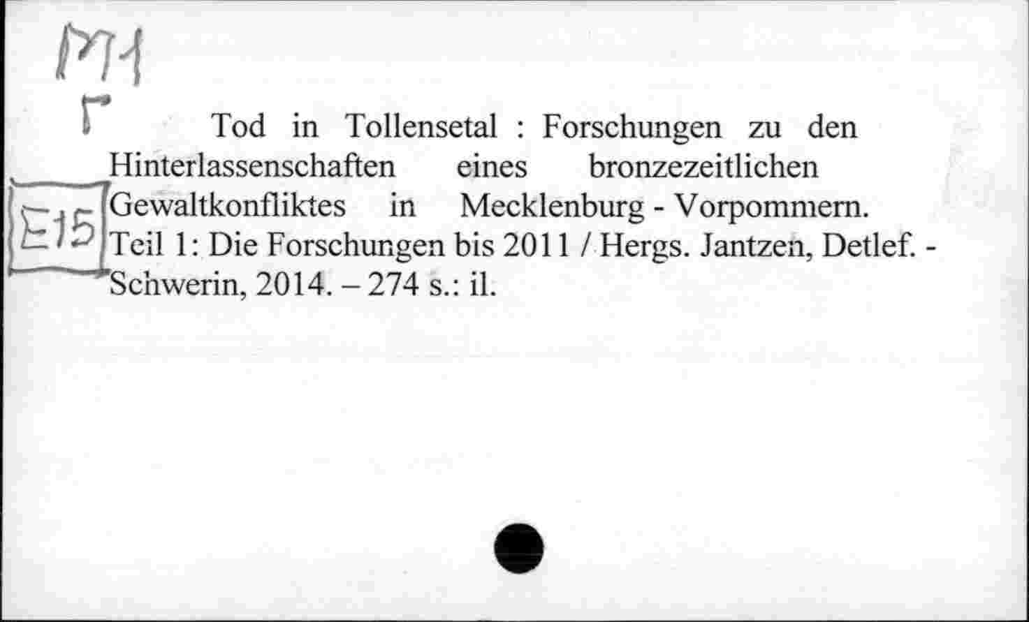 ﻿E15
FH
Tod in Tollensetal : Forschungen zu den Hinterlassenschaften eines bronzezeitlichen Gewaltkonfliktes in Mecklenburg - Vorpommern. Teil 1: Die Forschungen bis 2011 / Hergs. Jantzen, Detlef. -'Schwerin, 2014. - 274 s.: il.